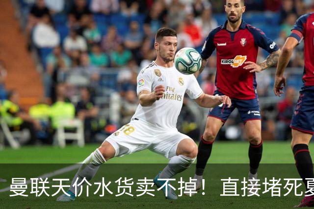 曼联天价水货卖不掉！直接堵死夏窗的路，22球神锋干看着却签不了